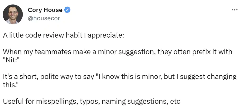 Tweet from Cory House: A little code review habit I appreciate:
When my teammates make a minor suggestion, they often prefix it with 'Nit:'
It's a short, polite way to say 'I know this is minor, but I suggest changing this.'
Useful for misspellings, typos, naming suggestions, etc Tweet from Cory House: A little code review habit I appreciate:
When my teammates make a minor suggestion, they often prefix it with 'Nit:'
It's a short, polite way to say 'I know this is minor, but I suggest changing this.'
Useful for misspellings, typos, naming suggestions, etc