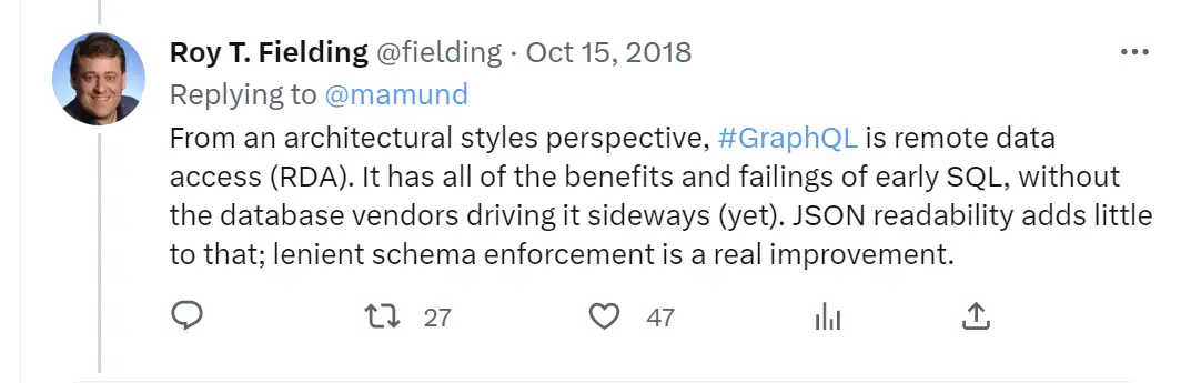 Tweet from Roy T. Fielding: From an architectural styles perspective, #GraphQL is remote data access (RDA). It has all of the benefits and failings of early SQL, without the database vendors driving it sideways (yet). JSON readability adds little to that; lenient schema enforcement is a real improvement. Tweet from Roy T. Fielding: From an architectural styles perspective, #GraphQL is remote data access (RDA). It has all of the benefits and failings of early SQL, without the database vendors driving it sideways (yet). JSON readability adds little to that; lenient schema enforcement is a real improvement.